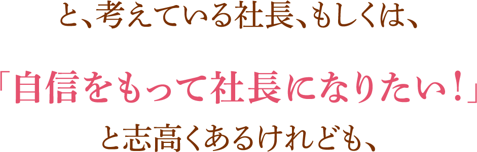 と、考えている社長、もしくは、「自信をもって社長になりたい！」と志高くあるけれども、